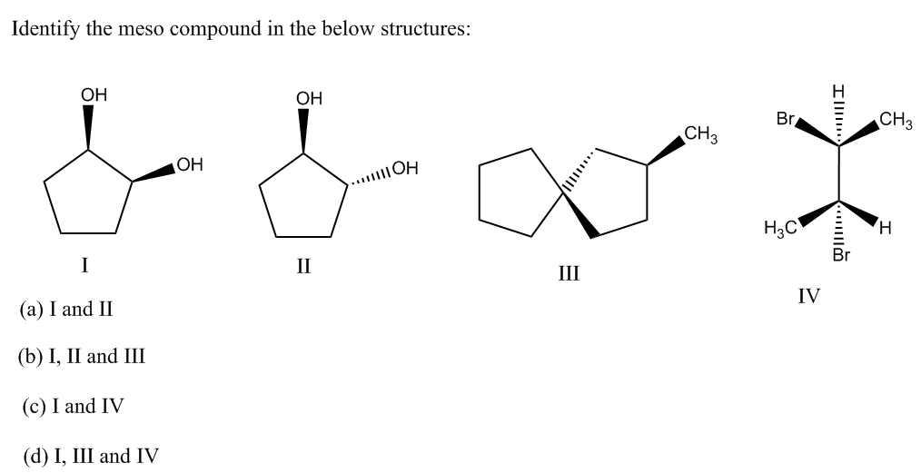 Identify the meso compound in the below structures:
OH
OH
Br
CH3
CH3
OH
.....OH
H3C
H.
I
II
III
IV
(a) I and II
(b) I, II and III
(c) I and IV
(d) I, Ш and IV
....

