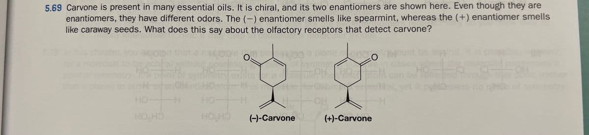 5.69 Carvone is present in many essential oils. It is chiral, and its two enantiomers are shown here. Even though they are
enantiomers, they have different odors. The (-) enantiomer smells like spearmint, whereas the (+) enantiomer smells
like caraway seeds. What does this say about the olfactory receptors that detect carvone?
than a plana)
HROO
HO
HO HO
H00
osses
O=
Datum his
H.
HO
HO HO
Tefur OH
Hie
ane 2000
(-)-Carvone
OH
muistad
Y
(+)-Carvone
HO
yet it pelesses no H