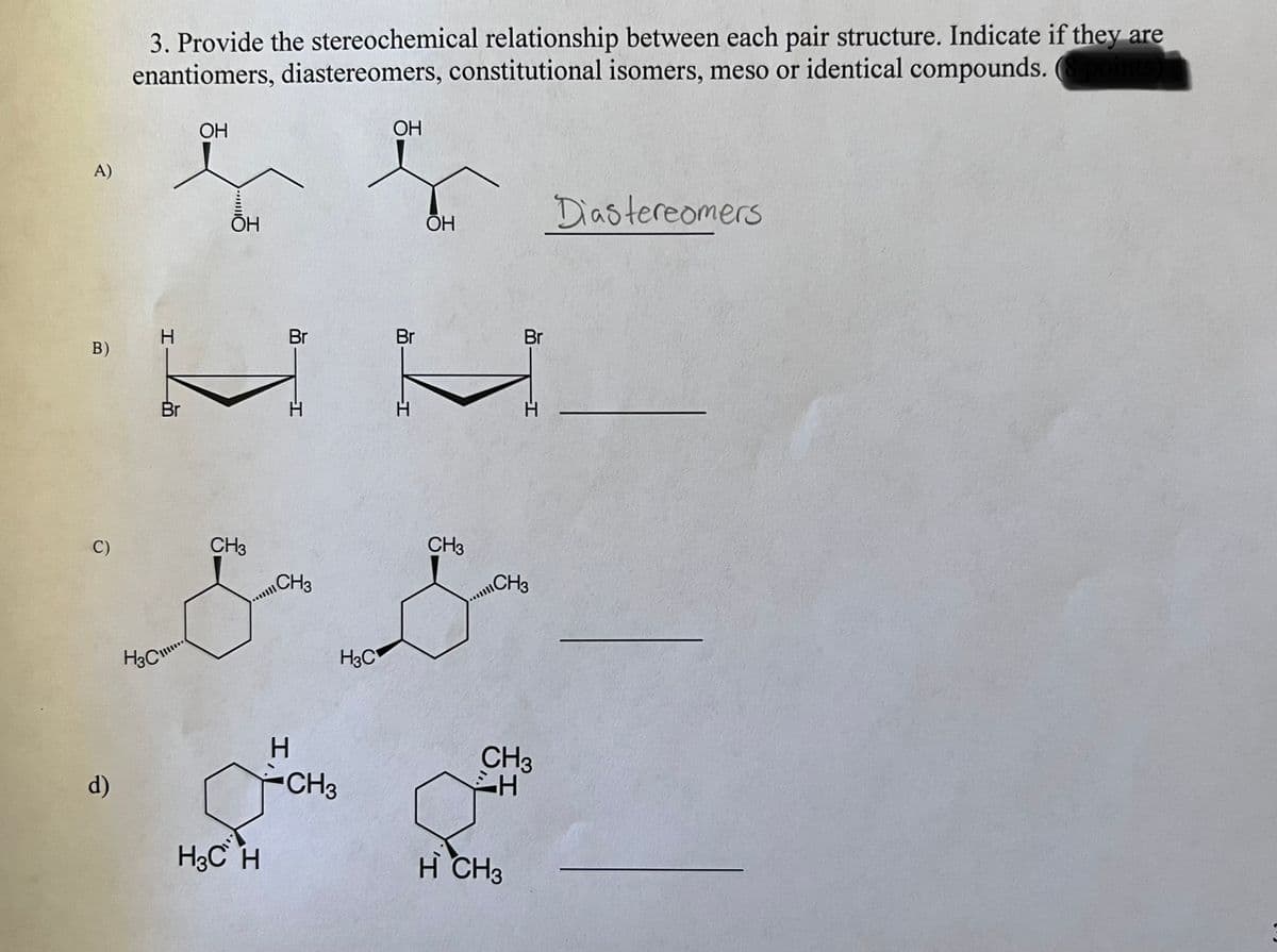 A)
B)
C)
d)
3. Provide the stereochemical relationship between each pair structure. Indicate if they are
enantiomers, diastereomers, constitutional isomers, meso or identical compounds. (8 points)
Br
OH
ОН
Br
H3C H
I,
H
CH3
CH3
CH3
& S
H3C
H3C
OH
CH3
Br
ОН
Br
CH3
CH3
CH
a
H CH3
Diastereomers