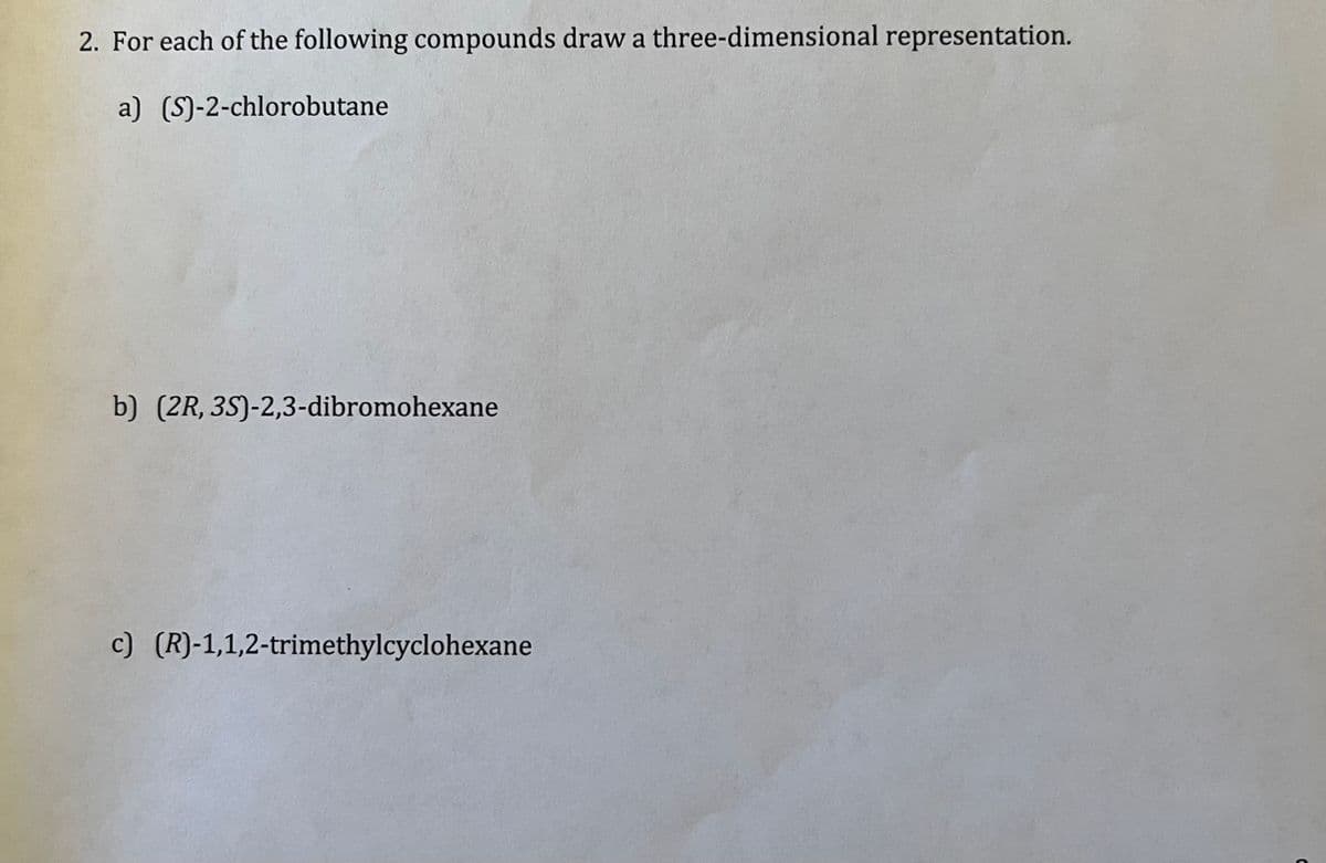 2. For each of the following compounds draw a three-dimensional representation.
a) (S)-2-chlorobutane
b) (2R, 3S)-2,3-dibromohexane
c) (R)-1,1,2-trimethylcyclohexane