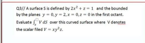 Q3// A surface S is defined by 2x2 + z = 1 and the bounded
by the planes y = 0,y 2, x = 0,z = 0 in the first octant.
Evaluate V ds over this curved surface where V denotes
the scalar filed V = xy2z.
