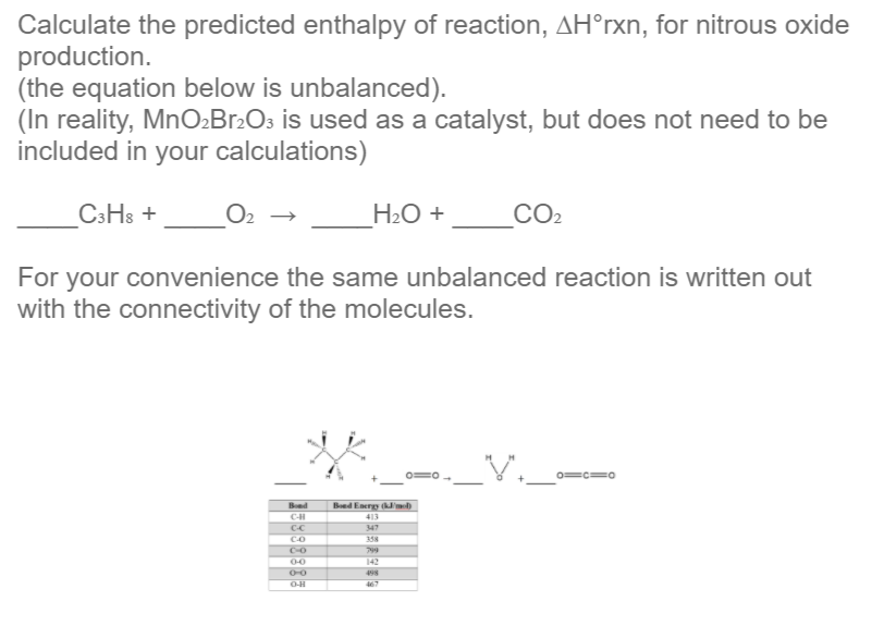 Calculate the predicted enthalpy of reaction, AH°rxn, for nitrous oxide
production.
(the equation below is unbalanced).
(In reality, MnO»Br2O3 is used as a catalyst, but does not need to be
included in your calculations)
C3H3 +
H2O +
CO2
