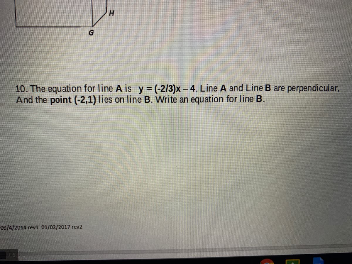 H.
10. The equation for line A is y = (-2/3)x - 4. Line A and Line B are perpendicular,
And the point (-2,1) lies on line B. Write an equation for line B.
%3D
09/4/2014 rev1 01/02/2017 rev2
