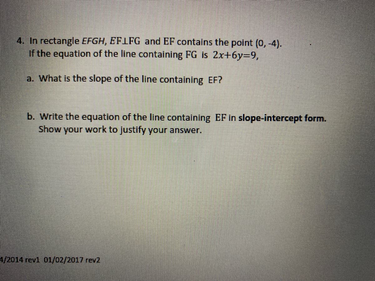 4. In rectangle EFGH, EFLFG and EF contains the point (0,-4).
If the equation of the line containing FG is 2x+6y=9,
a. What is the slope of the line containing EF?
b. Write the equation of the line containing EF in slope-intercept form.
Show your work to justify your answer.
4/2014 rev1 01/02/2017 rev2
