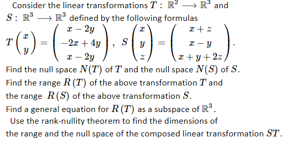 Consider the linear transformations T : R? –→ R° and
S: R → R³ defined by the following formulas
I – 2y
T
-2x + 4y
S
x – y
- 2y
x + y +2z
Find the null space N(T) of T and the null space N(S) of S.
Find the range R (T) of the above transformation T and
the range R(S) of the above transformation S.
Find a general equation for R (T) as a subspace of IR.
Use the rank-nullity theorem to find the dimensions of
the range and the null space of the composed linear transformation ST.
