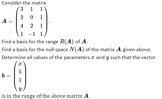 Consider the matrix
3
1
1
1
A =
4
2
1
1 -1 1
Find a basis for the range R(A) of A.
Find a basis for the null space N(A) of the matrix A given above.
Determine all values of the parameters r and y such that the vector
b=
1
is in the range of the above matrix A.
