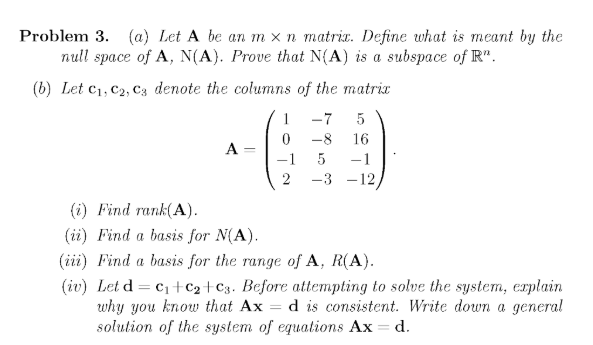 Problem 3. (a) Let A be an m x n matric. Define what is meant by the
null space of A, N(A). Prove that N{A) is a subspace of R".
(b) Let c1, c2, Cz denote the columns of the matrix
1
-7
5
-8
16
A -
-1
5
-1
2
-3 -12
(i) Find rank(A).
(ії) Find a basis for N(A).
(iii) Find a basis for the range of A, R(A).
(iv) Let d = c1+c2+C3. Before attempting to solve the system, erplain
why you know that Ax
solution of the system of equations Ax = d.
d is consistent. Write down a general
