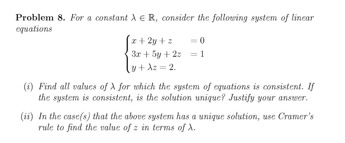 Problem 8. For a constant deR, consider the following system of linear
equations
x + 2y + z
Зх + 5у + 22
= 1
Y + dz
2.
(i) Find all values of A for which the syslem of equalions is consistent. If
the system is consistent, is the solution unique? Justify your answer.
(ii) In the case(s) that the above system has a unique solution, use Cramer's
rule to find the value of z in terms of ).
