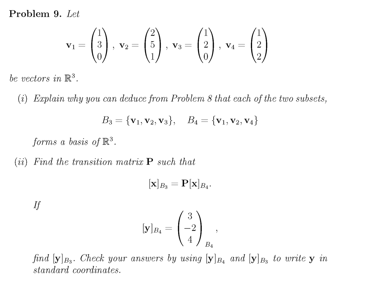 Problem 9. Let
()
2
Vị
V2
V3
V4
1
be vectors in R³.
(i) Explain why you can deduce from Problem 8 that each of the two subsets,
B3 = {V1, V2, V3}; B1 =
{V1, V2, V4}
forms a basis of R³.
(ii) Find the transition matrix P such thal
|x]7, = P|x]z,-
Px|BA
B3
If
3
-2
B4
4
B4
find y B3. Check your answers by using yB, and y B, to write y in
standard coordinates.
