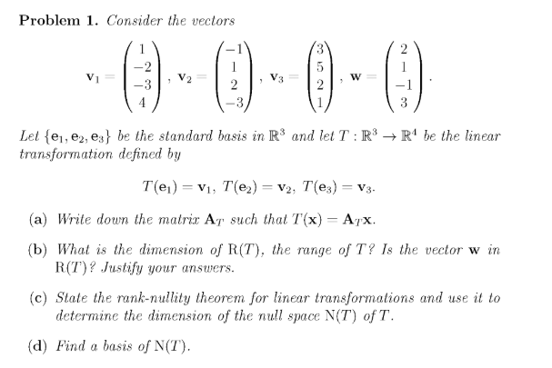 Problem 1. Consider the vectors
(0-0-0-0
Let {e,, e2, es} be the standard basis in R3 and let T : R³ → R' be the linear
transformation defined by
T(e1) = V1, T(e2) = v2, T(e3) = V3.
(а) Write down the matrir Ar such that T(x) — Арх.
(b) What is the dimension of R(T), the range of T? Is the vector w in
R(T)? Justify your answers.
(c) State the rank-nullity theorem for linear transformations and use it to
determine the dimension of the null space N(T) of T.
(d) Find a basis of N(T).
