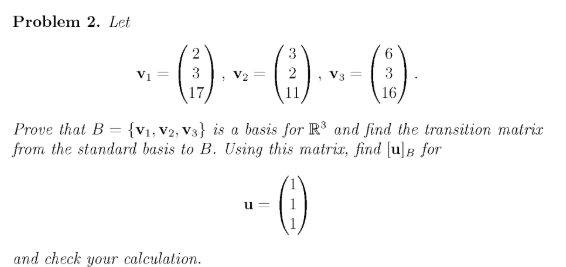 Problem 2. Let
() » ()
-()
3
6.
Vi=
3
2
V3 =
17
11
16
Prove that B = {v1, V2, V3} is a basis for R and find the transition matrix
from the standard basis to B. Using this matria, find [u]B for
u =
and check your calculation.
