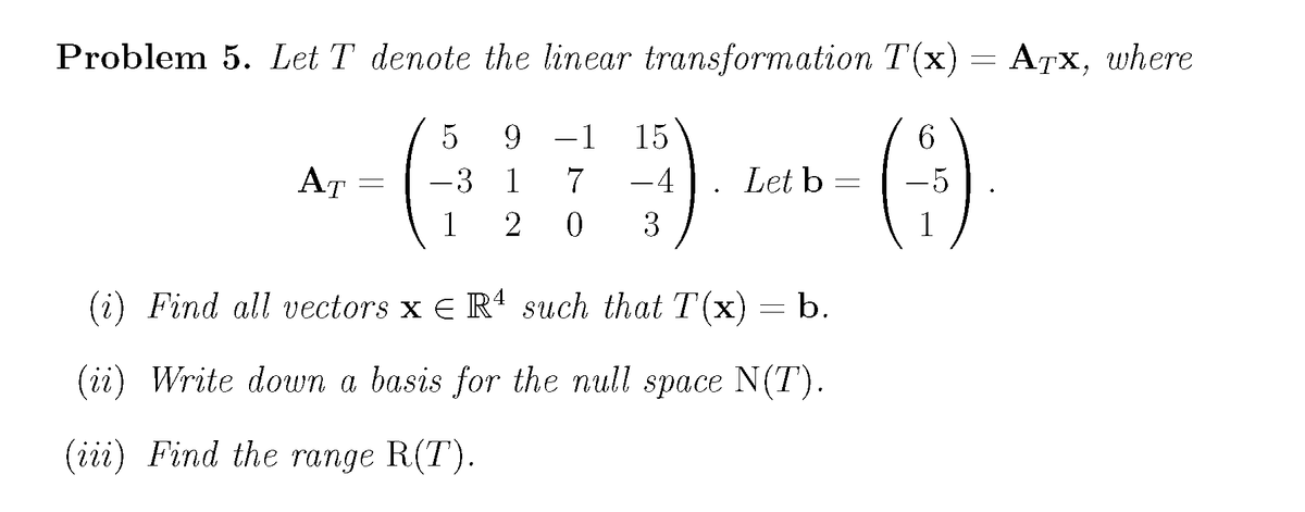 Problem 5. Let T denote the linear transformation T(x) = A7x, where
G) ()
9.
-1
15
6.
AT
-3 1
-4
Let b
-5
1
2
3
1
(i) Find all vectors x E Rª such that T(x) = b.
(ii) Write down a basis for the null space N(T).
(iii) Find the range R(T).
