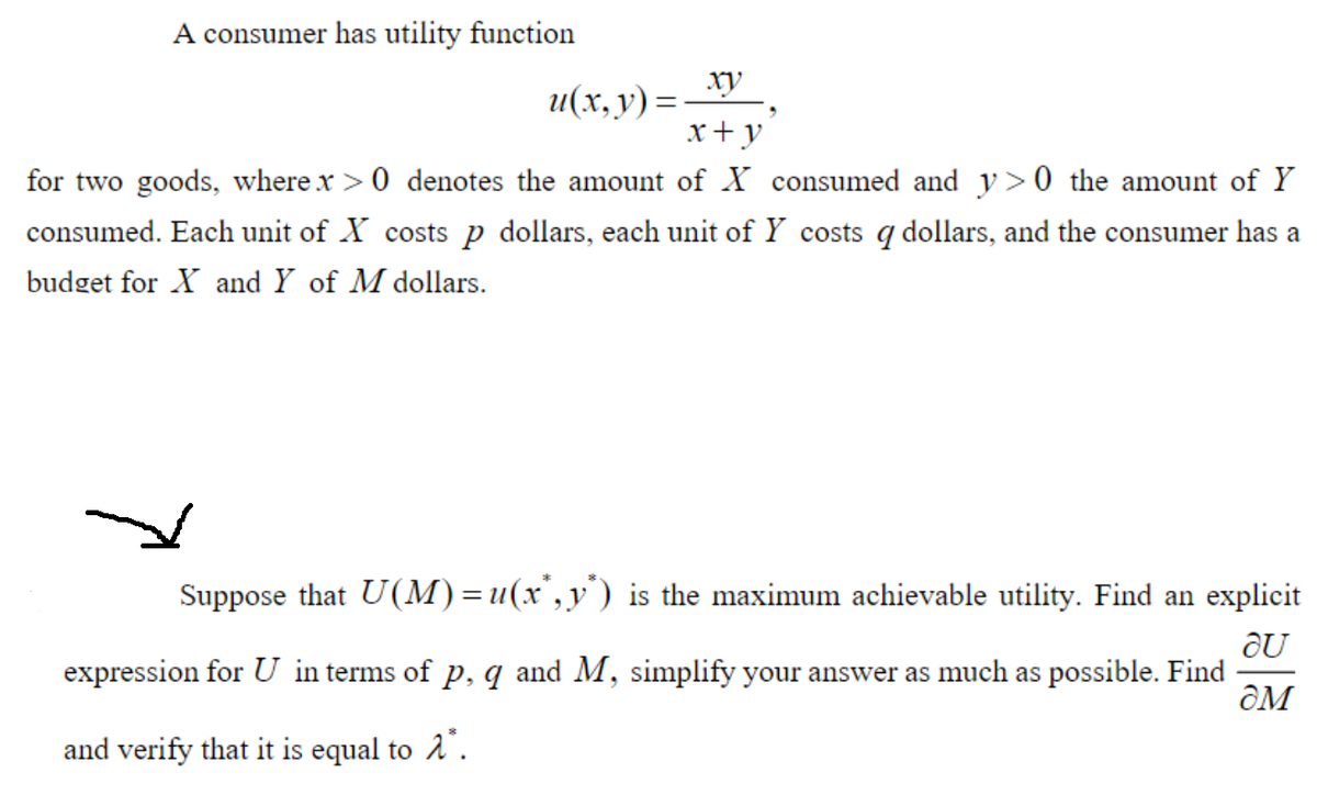 A consumer has utility function
ху
u(x, y) =
x+ y
%3D
for two goods, where x >0 denotes the amount of X consumed and y> 0 the amount of Y
consumed. Each unit of X costs p dollars, each unit of Y costs q dollars, and the consumer has a
budget for X and Y of M dollars.
Suppose that U(M) = u(x',y') is the maximum achievable utility. Find an explicit
expression for U in terms of p, q and M, simplify your answer as much as possible. Find
ƏM
and verify that it is equal to 2".

