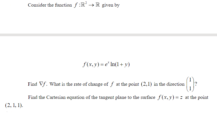Consider the function f :R² → R given by
f(x, y) = e* In(1+ y)
Find Vf. What is the rate of change of f at the point (2,1) in the direction
1
Find the Cartesian equation of the tangent plane to the surface f (x, v) = = at the point
(2, 1, 1).
