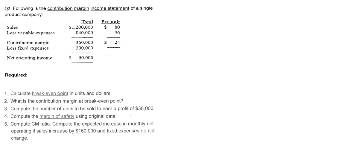 Q2: Following is the contribution margin income statement of a single
product company:
Sales
Less variable expenses
Contribution margin
Less fixed expenses
Net operating income
Required:
Total Per unit
$ 80
56
$1,200,000
840,000
360,000
300,000
$ 60.000
$
24
1. Calculate break-even point in units and dollars.
2. What is the contribution margin at break-even point?
3. Compute the number of units to be sold to earn a profit of $36,000.
4. Compute the margin of safety using original data.
5. Compute CM ratio. Compute the expected increase in monthly net
operating if sales increase by $160,000 and fixed expenses do not
change.