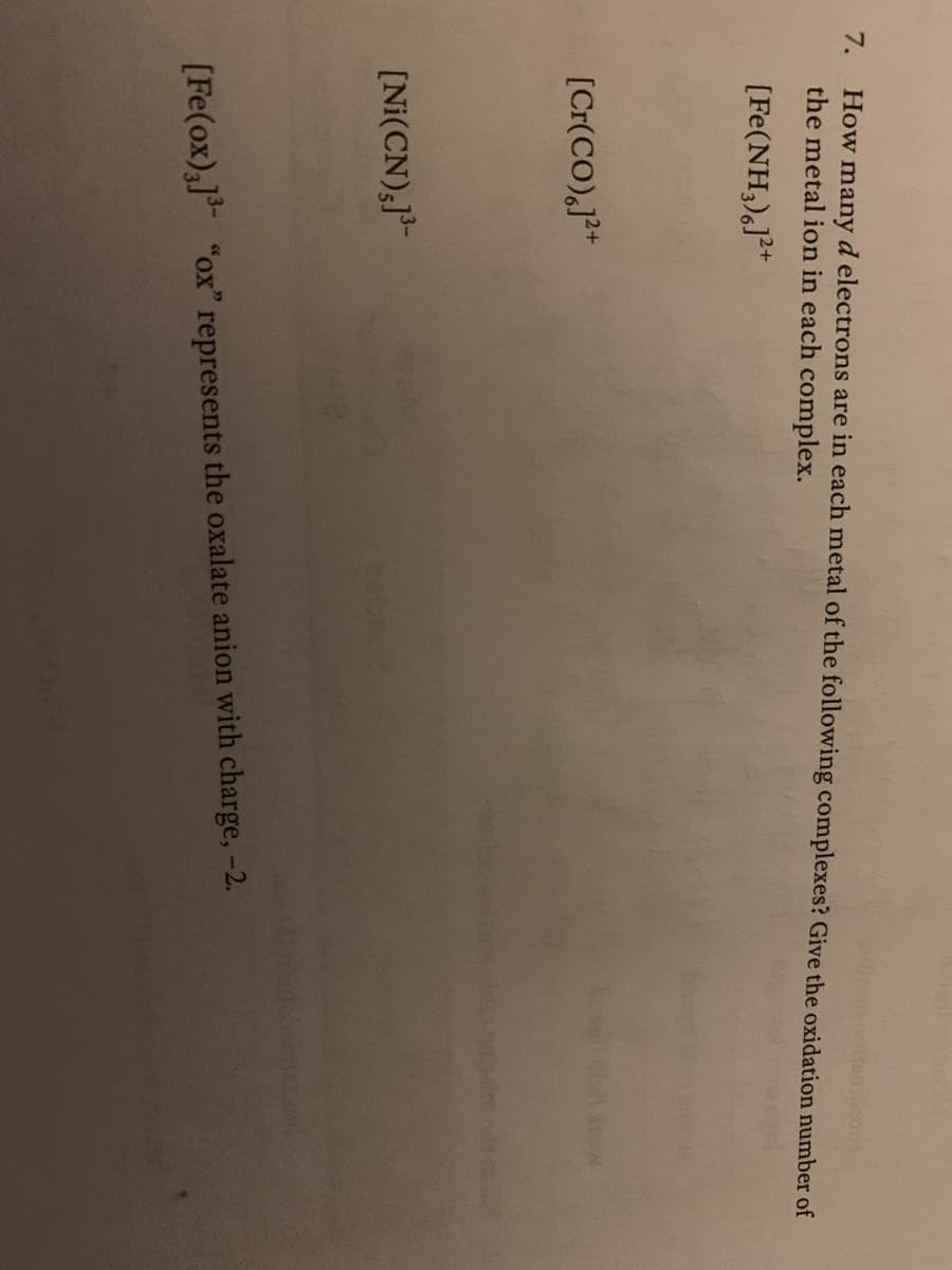 How manyd electrons are in each metal of the following complexes? Give the oxidation number of
the metal ion in each complex.
7.
[Fe(NH,),J*
[Cr(CO),j*
[Ni(CN),J"
[Fe(ox),] "ox" represents the oxalate anion with charge, -2.
