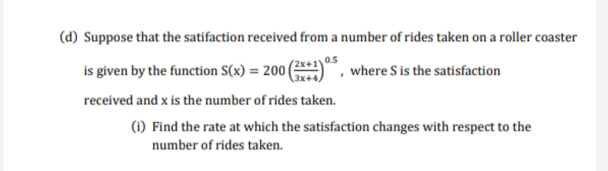 (d) Suppose that the satifaction received from a number of rides taken on a roller coaster
is given by the function S(x) = 200
received and x is the number of rides taken.
0.5
(2x+1
3x+4,
where S is the satisfaction
%3D
(1) Find the rate at which the satisfaction changes with respect to the
number of rides taken.
