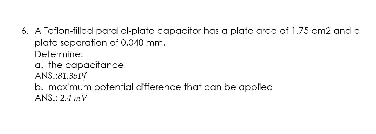 A Teflon-filled parallel-plate capacitor has a plate area of 1.75 cm2 and a
plate separation of 0.040 mm.
Determine:
a. the capacitance
ANS.:81.35Pf
b. maximum potential difference that can be applied
