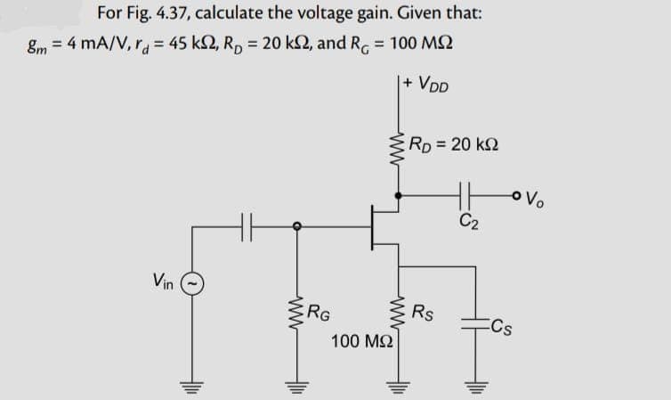 For Fig. 4.37, calculate the voltage gain. Given that:
8m = 4 mA/V, rd=45 k2, R₂ = 20 k2, and R = 100 MS2
| + VDD
Vin
ww
RG
100 ΜΩ
www
ww
RD = 20 k
Rs
C₂
Cs
Vo