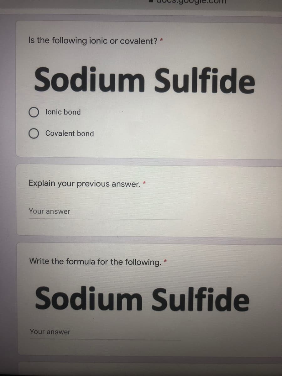 Is the following ionic or covalent? *
Sodium Sulfide
O lonic bond
Covalent bond
Explain your previous answer. *
Your answer
Write the formula for the following. *
Sodium Sulfide
Your answer
