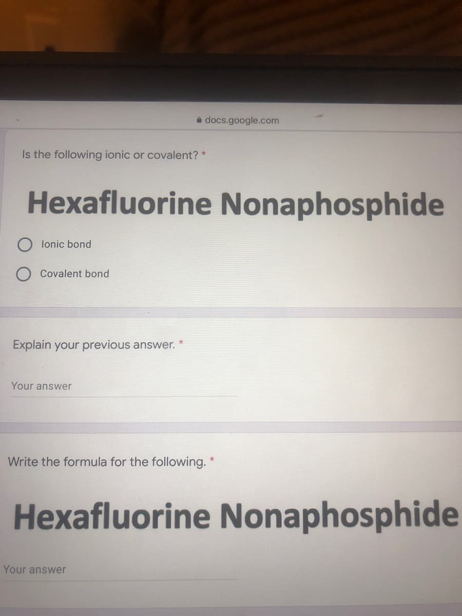 a docs.google.com
Is the following ionic or covalent? *
Hexafluorine Nonaphosphide
lonic bond
Covalent bond
Explain your previous answer.
Your answer
Write the formula for the following. *
Hexafluorine Nonaphosphide
Your answer
