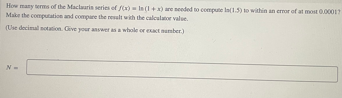 How many terms of the Maclaurin series of f(x) = ln (1+x) are needed to compute In(1.5) to within an error of at most 0.0001?
Make the computation and compare the result with the calculator value.
(Use decimal notation. Give your answer as a whole or exact number.)
N =
