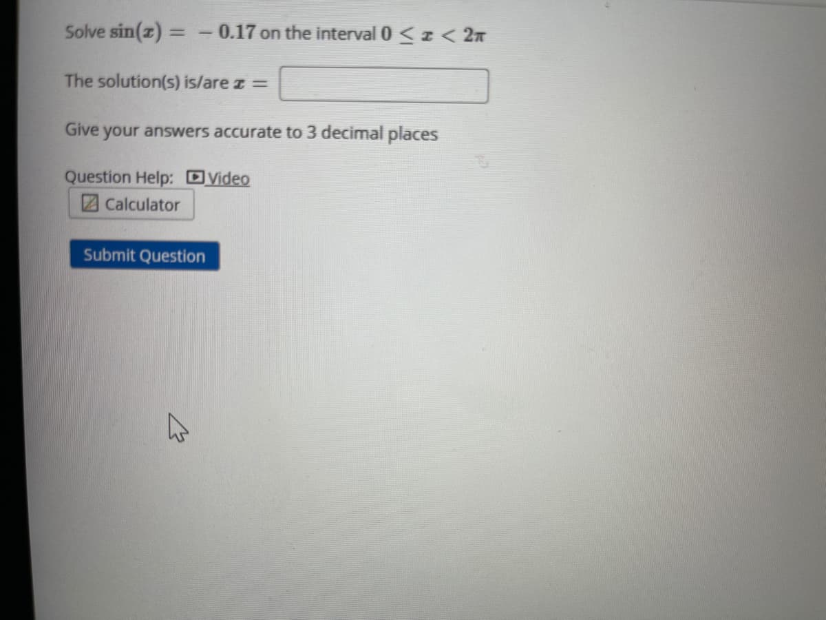 Solve sin(z) = - 0.17 on the interval 0 <z < 2n
The solution(s) is/are z =
Give
your answers accurate to 3 decimal places
Question Help: Dyideo
2Calculator
Submit Question
