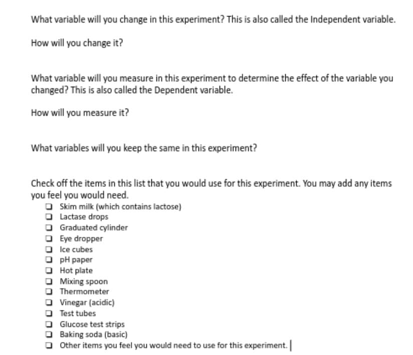 What variable will you change in this experiment? This is also called the Independent variable.
How will you change it?
What variable will you measure in this experiment to determine the effect of the variable you
changed? This is also called the Dependent variable.
How will you measure it?
What variables will you keep the same in this experiment?
Check off the items in this list that you would use for this experiment. You may add any items
you feel you would need.
O Skim milk (which contains lactose)
O Lactase drops
O Graduated cylinder
O Eye dropper
O Ice cubes
O pH paper
O Hot plate
O Mixing spoon
O Thermometer
O Vinegar (acidic)
O Test tubes
O Glucose test strips
O Baking soda (basic)
O Other items you feel you would need to use for this experiment.
