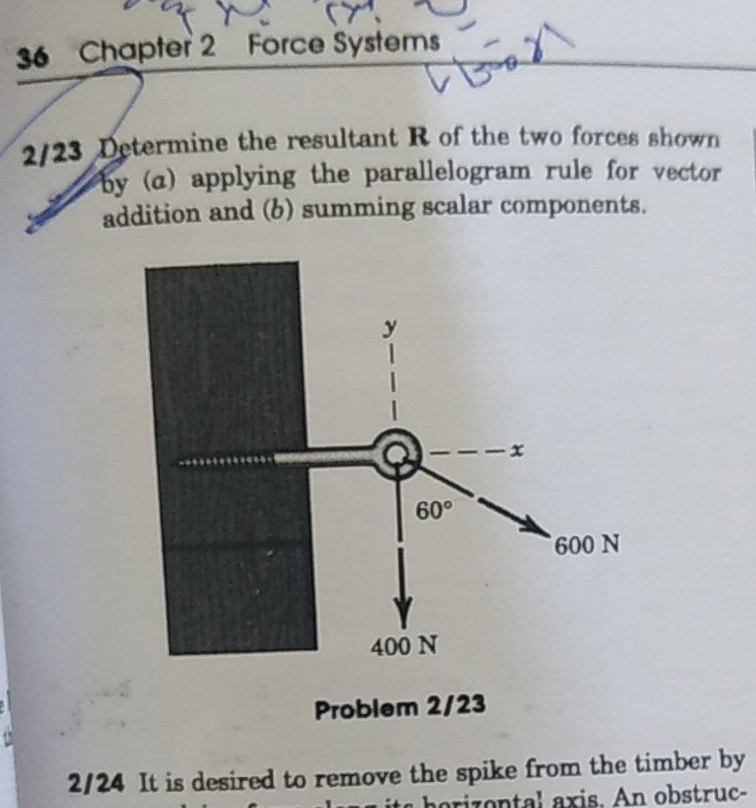 36 Chapter 2 Force Systems
2/23 Determine the resultant R of the two forces shown
by (a) applying the parallelogram rule for vector
addition and (b) summing scalar components.
60°
400 N
Problem 2/23
2/24 It is desired to remove the spike from the timber by
horizontal axis. An obstruc-
