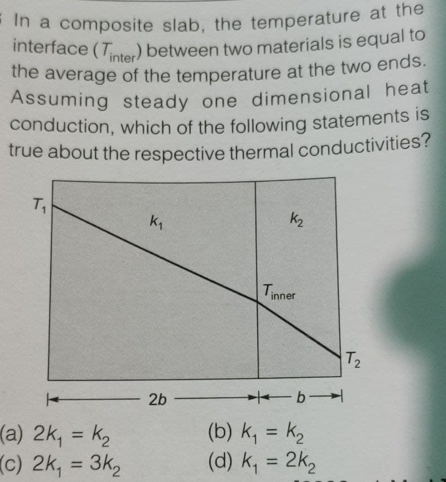 Assuming steady one dimensional heat
conduction, which of the following statements is
E In a composite slab, the temperature at the
the average of the temperature at the two ends.
true about the respective thermal conductivities?
interface (Tnter) between two materials is equal to
inter
Assuming steady one dimensional heat
conduction, which of the following statements is
true about the respective thermal conductivities?
T1
k1
k2
Tinner
T2
2b
b
(a) 2k, = k2
(c) 2k, = 3k,
(b) k, = k,
(d) k, = 2k,
%3D
%3D
%3D
%3D
