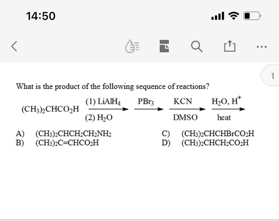 14:50
ull ?
...
1
What is the product of the following sequence of reactions?
(1) LİAIH4
PB13
KCN
H2O, H*
(CH3)½CHCO,H
(2) Н-О
DMSO
heat
A) (CH3)2CHCH2CH2NH2
C)
(CH:)2CHCHBrCO:H
(CH3)2CHCH2COH
D)
B)
(CH3)2C=CHCO2H
