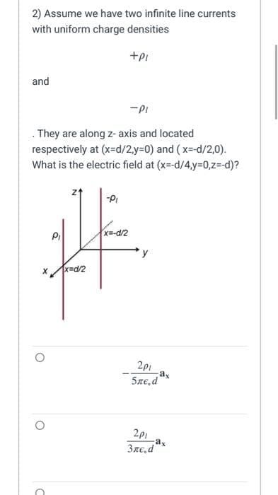 2) Assume we have two infinite line currents
with uniform charge densities
+PI
and
-PI
They are along z-axis and located
respectively at (x=d/2,y=0) and (x=-d/2,0).
What is the electric field at (x=-d/4,y=0,z=-d)?
X x=d/2
O
O
C
-PI
x= -d/2
2p1
ax
5ne.d
2p1
Зле.d
-ax