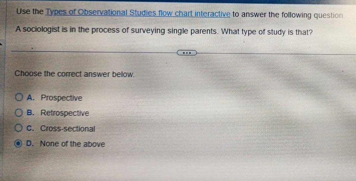 Use the Types of Observational Studies flow chart interactive to answer the following question.
A sociologist is in the process of surveying single parents. What type of study is that?
Choose the correct answer below.
A. Prospective
OB. Retrospective
OC. Cross-sectional
D. None of the above
THE