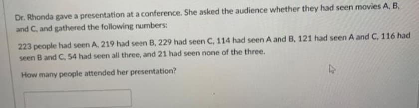 Dr. Rhonda gave a presentation at a conference. She asked the audience whether they had seen movies A, B,
and C, and gathered the following numbers:
223 people had seen A, 219 had seen B, 229 had seen C, 114 had seen A and B, 121 had seen A and C, 116 had
seen B and C, 54 had seen all three, and 21 had seen none of the three.
How many people attended her presentation?
4