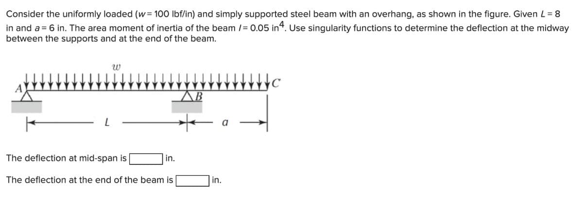 Consider the uniformly loaded (w= 100 lbf/in) and simply supported steel beam with an overhang, as shown in the figure. Given L = 8
in and a = 6 in. The area moment of inertia of the beam /= 0.05 in 4. Use singularity functions to determine the deflection at the midway
between the supports and at the end of the beam.
L
w
The deflection at mid-span is
The deflection at the end of the beam is
in.
B
a
in.