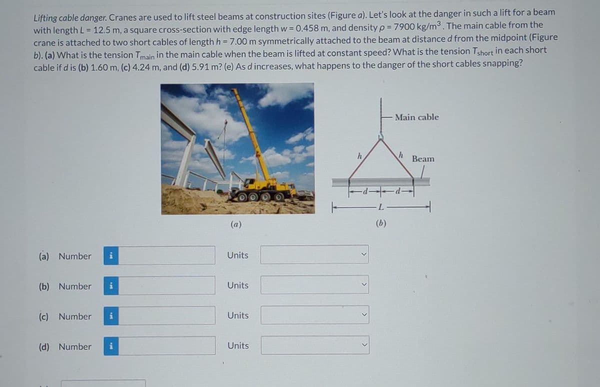 Lifting cable danger. Cranes are used to lift steel beams at construction sites (Figure a). Let's look at the danger in such a lift for a beam
with length L = 12.5 m, a square cross-section with edge length w = 0.458 m, and density p = 7900 kg/m3. The main cable from the
crane is attached to two short cables of length h = 7.00 m symmetrically attached to the beam at distance d from the midpoint (Figure
b). (a) What is the tension Tmain in the main cable when the beam is lifted at constant speed? What is the tension Tshort in each short
cable if d is (b) 1.60 m, (c) 4.24 m, and (d) 5.91 m? (e) As d increases, what happens to the danger of the short cables snapping?
(a) Number i
(b) Number i
(c) Number
(d) Number i
(a)
Units
Units
Units
Units
h
Main cable
h
Beam
- Ľ———
(b)