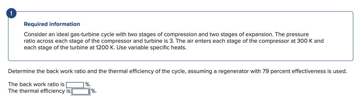 !
Required information
Consider an ideal gas-turbine cycle with two stages of compression and two stages of expansion. The pressure
ratio across each stage of the compressor and turbine is 3. The air enters each stage of the compressor at 300 K and
each stage of the turbine at 1200 K. Use variable specific heats.
Determine the back work ratio and the thermal efficiency of the cycle, assuming a regenerator with 79 percent effectiveness is used.
The back work ratio is
The thermal efficiency is [
%.
1%.
