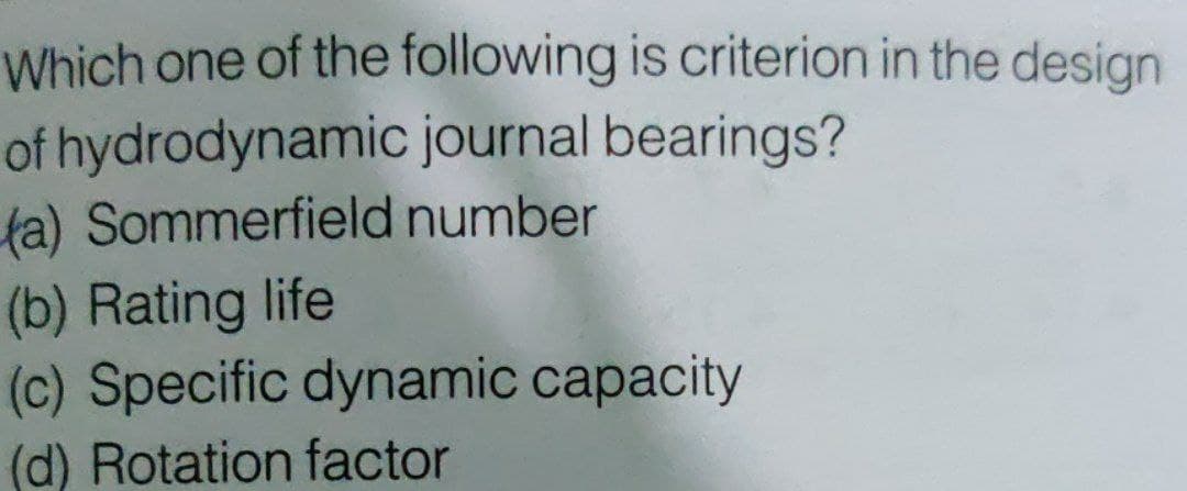 Which one of the following is criterion in the design
of hydrodynamic journal bearings?
ta) Sommerfield number
(b) Rating life
(c) Specific dynamic capacity
(d) Rotation factor
