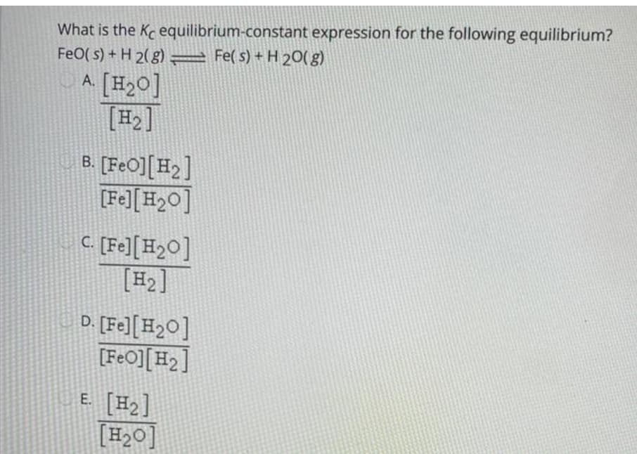 What is the Kc equilibrium-constant expression for the following equilibrium?
FeO( s) + H 2(g) Fe( s) + H 20( g)
A. [H20]
[#]
B. [FeO][H2]
[Fe][H2O]
C [Fe][H2O]
[H2]
D. [Fe][H2O]
[FeO][H2]
E. [H2]
[H2O]
