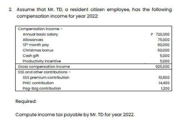 2. Assume that Mr. TD, a resident citizen employee, has the following
compensation income for year 2022:
Compensation income -
Annual basic salary
Allowances
13th month pay
Christmas bonus
Cash gift
Productivity incentive
Gross compensation income
SSS and other contributions -
SSS premium contribution
PHIC contribution
Pag-ibig contribution
Required:
Compute income tax payable by Mr. TD for year 2022.
P 720,000
75,000
60,000
60,000
5,000
5,000
925,000
10,800
14,400
1,200