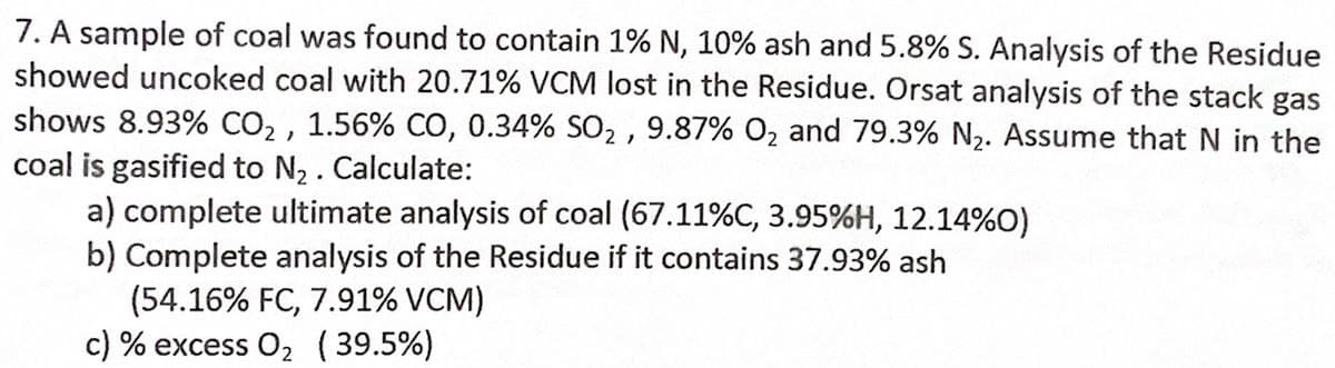 7. A sample of coal was found to contain 1% N, 10% ash and 5.8% S. Analysis of the Residue
showed uncoked coal with 20.71% VCM lost in the Residue. Orsat analysis of the stack gas
shows 8.93% CO₂, 1.56% CO, 0.34% SO₂, 9.87% O₂ and 79.3% N₂. Assume that N in the
coal is gasified to N₂. Calculate:
a) complete ultimate analysis of coal (67.11%C, 3.95%H, 12.14%0)
b) Complete analysis of the Residue if it contains 37.93% ash
(54.16% FC, 7.91% VCM)
c) % excess O₂ (39.5%)