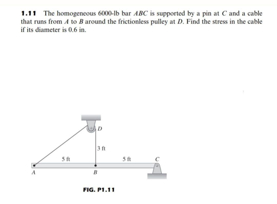 1.11 The homogeneous 6000-lb bar ABC is supported by a pin at C and a cable
that runs from A to B around the frictionless pulley at D. Find the stress in the cable
if its diameter is 0.6 in.
A
5 ft
D
3 ft
B
FIG. P1.11
5 ft
