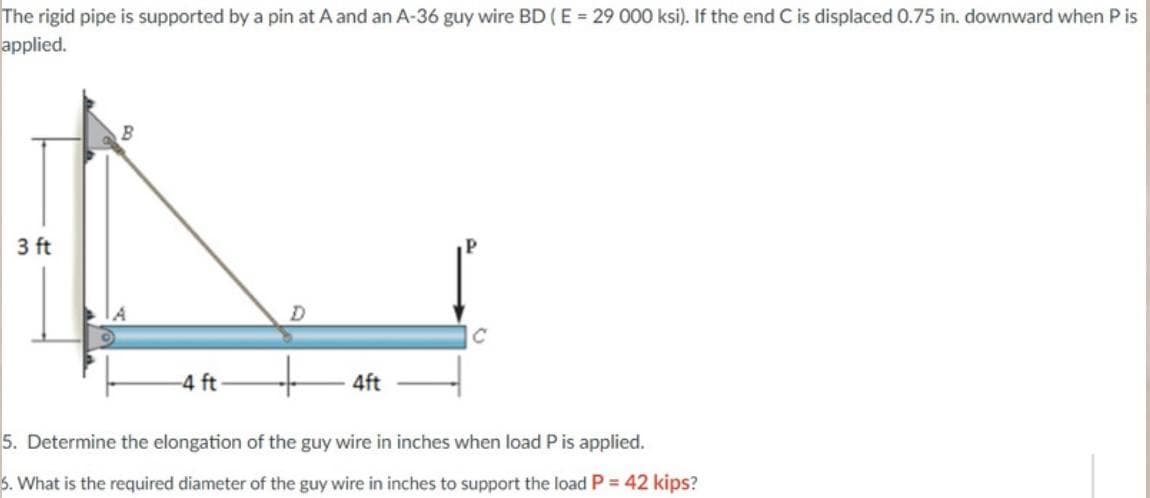 The rigid pipe is supported by a pin at A and an A-36 guy wire BD (E = 29 000 ksi). If the end C is displaced 0.75 in. downward when P is
applied.
3 ft
-4 ft
D
4ft
5. Determine the elongation of the guy wire in inches when load P is applied.
5. What is the required diameter of the guy wire in inches to support the load P = 42 kips?