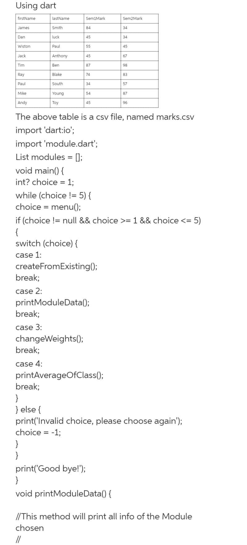 Using dart
firstName
lastName
Sem1Mark
Sem2Mark
James
Smith
84
34
Dan
luck
45
34
Wiston
Paul
55
45
Jack
Anthony
45
67
Tim
Ben
87
98
Ray
Blake
74
83
Paul
South
34
57
Mike
Young
54
87
Andy
Тoy
45
96
The above table is a csv file, named marks.csv
import 'dart:io';
import 'module.dart';
List modules = [];
void main() {
int? choice = 1;
while (choice != 5) {
choice = menu();
if (choice != null && choice >= 1 && choice <= 5)
{
switch (choice) {
case 1:
createFromExisting();
break;
case 2:
printModuleData();
break;
case 3:
changeWeights();
break;
case 4:
printAverageOfClass();
break;
}
} else {
print('Invalid choice, please choose again');
choice = -1;
%3D
}
}
print('Good bye!');
}
void printModuleData() {
//This method will print all info of the Module
chosen
//
