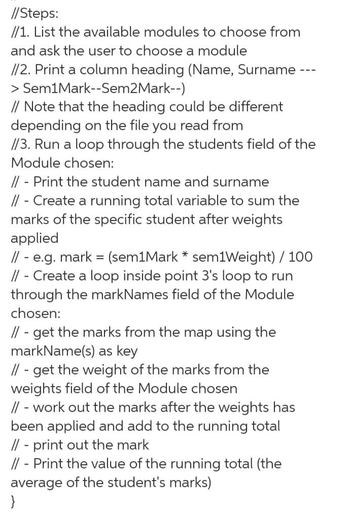 //Steps:
//1. List the available modules to choose from
and ask the user to choose a module
//2. Print a column heading (Name, Surname
> Sem1Mark--Sem2Mark--)
// Note that the heading could be different
depending on the file you read from
//3. Run a loop through the students field of the
Module chosen:
// - Print the student name and surname
// - Create a running total variable to sum the
marks of the specific student after weights
applied
// - e.g. mark = (sem1Mark * sem1Weight) / 100
// - Create a loop inside point 3's loop to run
through the markNames field of the Module
chosen:
// - get the marks from the map using the
markName(s) as key
// - get the weight of the marks from the
weights field of the Module chosen
// - work out the marks after the weights has
been applied and add to the running total
// - print out the mark
// - Print the value of the running total (the
average of the student's marks)
}
