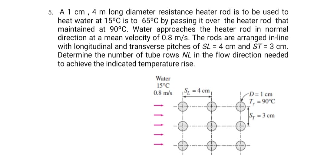 5. A 1 cm , 4 m long diameter resistance heater rod is to be used to
heat water at 15°C is to 65°C by passing it over the heater rod that
maintained at 90°C. Water approaches the heater rod in normal
direction at a mean velocity of 0.8 m/s. The rods are arranged in-line
with longitudinal and transverse pitches of SL = 4 cm and ST = 3 cm.
Determine the number of tube rows NL in the flow direction needed
to achieve the indicated temperature rise.
Water
15°C
0.8 m/s
S, = 4 cm
-D = 1 cm
T = 90°C
S, = 3 cm
