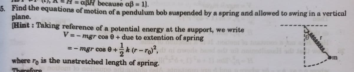 = aßH because aß = 1).
%3D
5. Find the equations of motion of a pendulum bob suspended by a spring and allowed to swing in a vertical
plane.
Hint : Taking reference of a potential energy at the support, we write
V=- mgr cos 0 + due to extention of spring
= - mgr cos e +k (r-ro)²,
m
where ro is the unstretched length of spring.
Therefore
