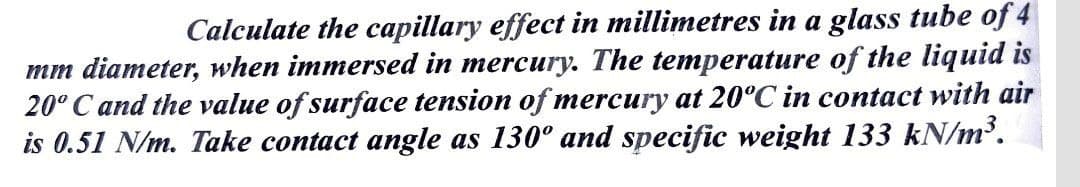Calculate the capillary effect in millimetres in a glass tube of 4
mm diameter, when immersed in mercury. The temperature of the liquid is
20° C and the value of surface tension of mercury at 20°C in contact with air
is 0.51 N/m. Take contact angle as 130° and specific weight 133 kN/m.
