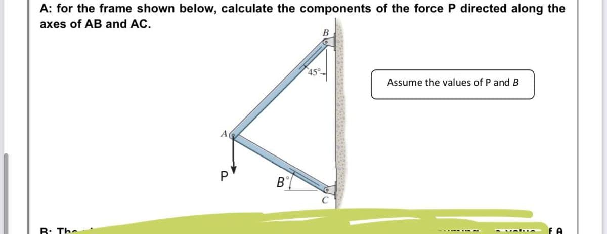 A: for the frame shown below, calculate the components of the force P directed along the
axes of AB and AC.
В
45°
Assume the values of P and B
R: The
P.
