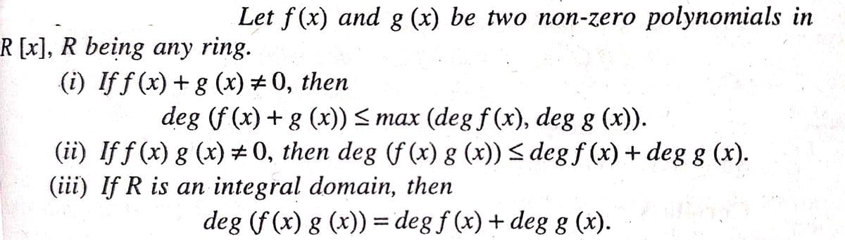 Let f(x) and g (x) be two non-zero polynomials in
R[x], R being any ring.
(i) If f (x) + g (x) # 0, then
deg (f (x) + g (x)) < max (degf (x), deg g (x)).
(ii) If f (x) g (x) # 0, then deg (f (x) g (x)) < degf (x) + deg g (x).
(iii) If R is an integral domain, then
deg (f (x) g (x)) = deg f (x) + deg g (x).
%3D
